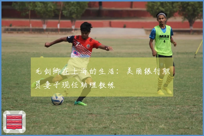 毛剑卿在上海的生活：美丽银行职员妻子现任助理教练