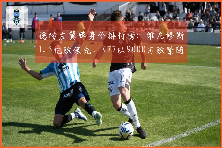 德转左翼锋身价排行榜：维尼修斯1.5亿欧领先，K77以9000万欧紧随其后