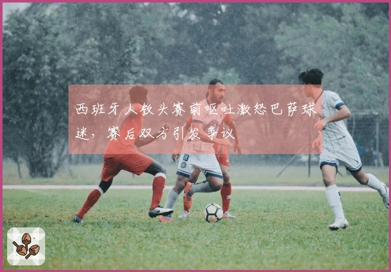 西班牙人教头赛前呕吐激怒巴萨球迷，赛后双方引发争议