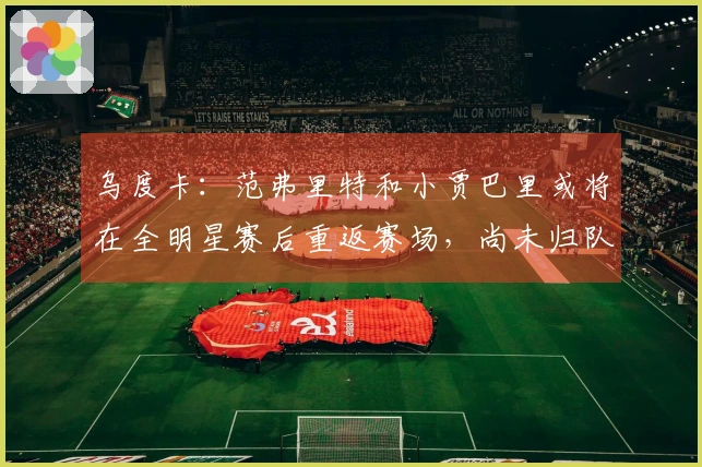 乌度卡：范弗里特和小贾巴里或将在全明星赛后重返赛场，尚未归队训练