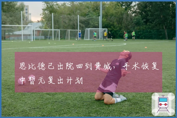 恩比德已出院回到费城，手术恢复中暂无复出计划