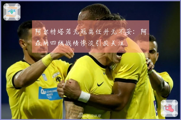 阿尔特塔若无冠离任并无不妥：阿森纳四线战绩惨淡引发关注