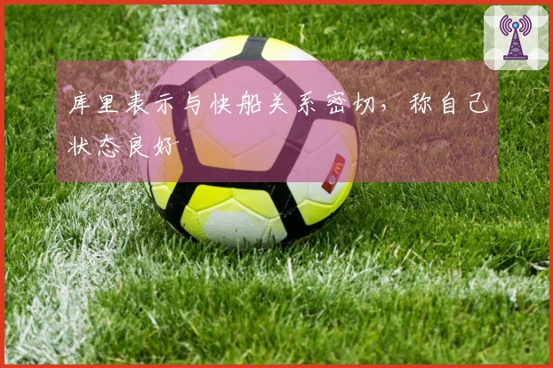 库里表示与快船关系密切，称自己状态良好
