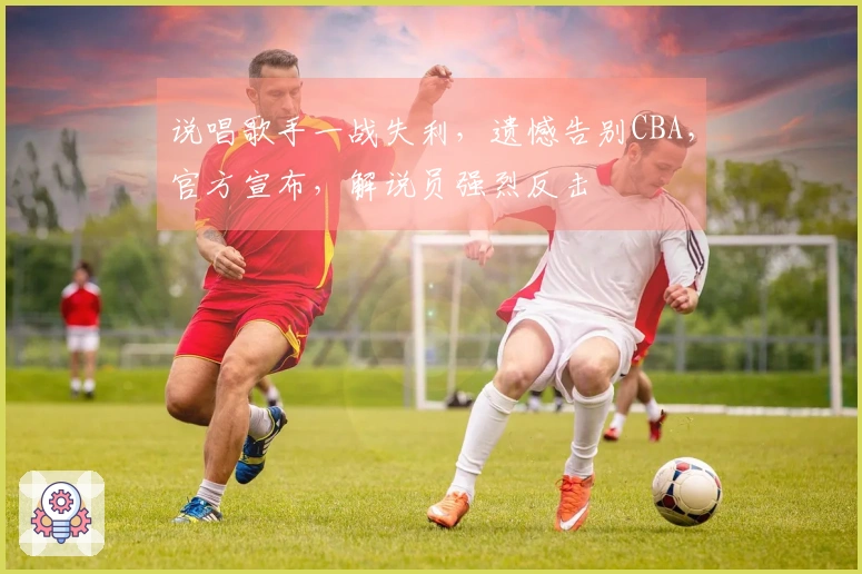说唱歌手一战失利，遗憾告别CBA，官方宣布，解说员强烈反击