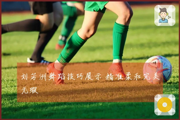刘芳洲舞蹈技巧展示 精准柔和完美无瑕