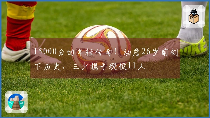 15000分的年轻传奇！幼詹26岁前创下历史，三少携手现役11人