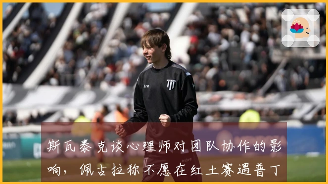 斯瓦泰克谈心理师对团队协作的影响，佩古拉称不愿在红土赛遇普丁塞娃
