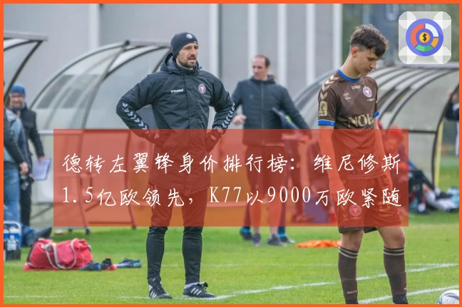 德转左翼锋身价排行榜：维尼修斯1.5亿欧领先，K77以9000万欧紧随其后