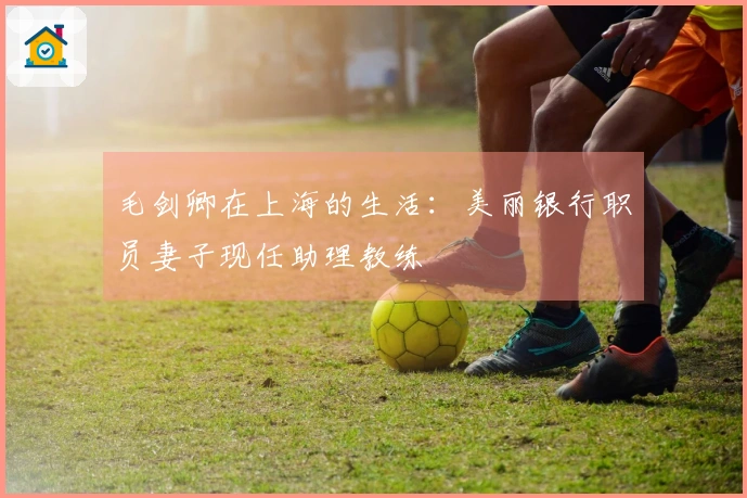 毛剑卿在上海的生活：美丽银行职员妻子现任助理教练
