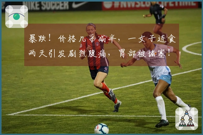 暴跌！价格几乎减半，一女子连食两天引发剧烈腹痛，胃部被堵塞！众多人喜爱此食物