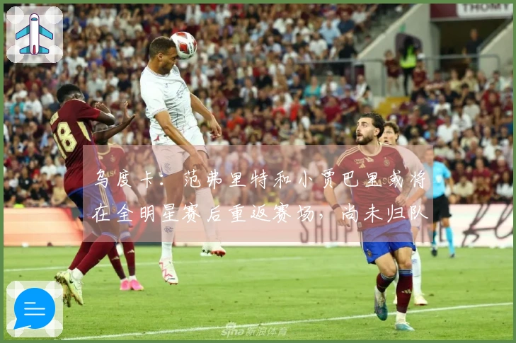 乌度卡：范弗里特和小贾巴里或将在全明星赛后重返赛场，尚未归队训练