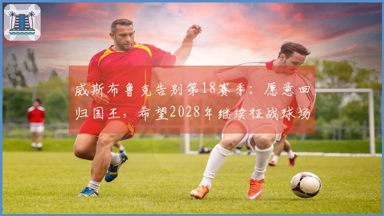 威斯布鲁克告别第18赛季：愿意回归国王，希望2028年继续征战球场