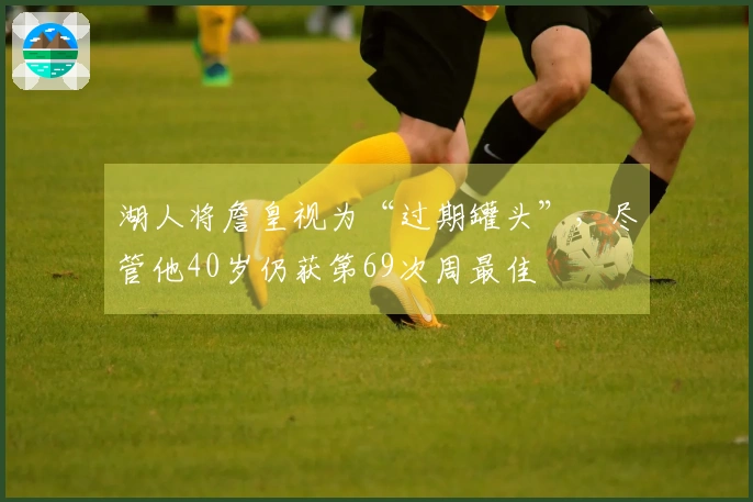 湖人将詹皇视为“过期罐头”，尽管他40岁仍获第69次周最佳