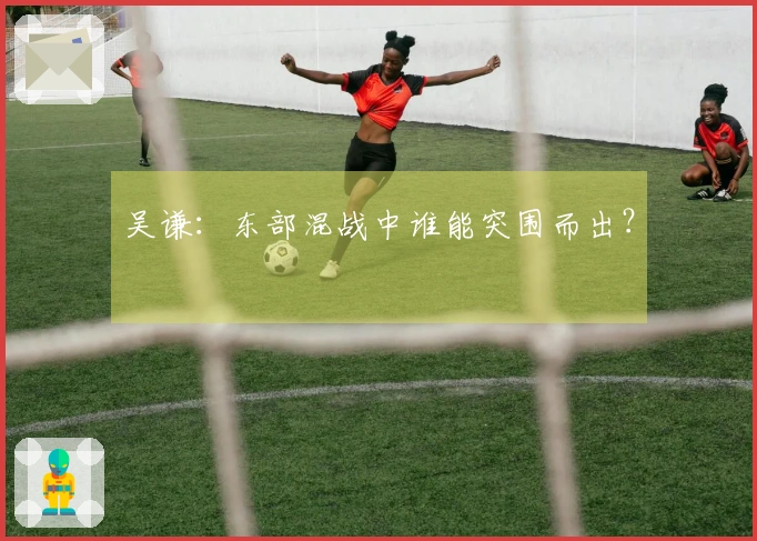 吴谦：东部混战中谁能突围而出？